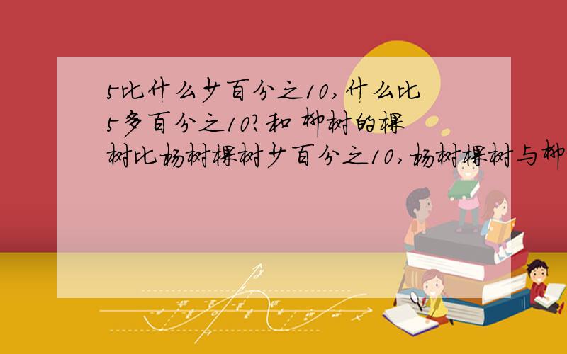 5比什么少百分之10,什么比5多百分之10?和 柳树的棵树比杨树棵树少百分之10,杨树棵树与柳树棵树比是?5比什【】少百分之10，【】比5多百分之10？柳树的棵树比杨树棵树少百分之10，杨树棵树