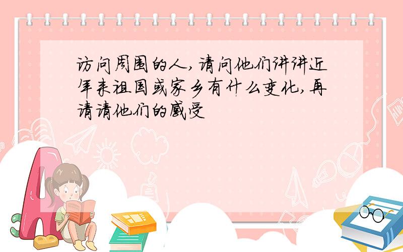 访问周围的人,请问他们讲讲近年来祖国或家乡有什么变化,再请请他们的感受