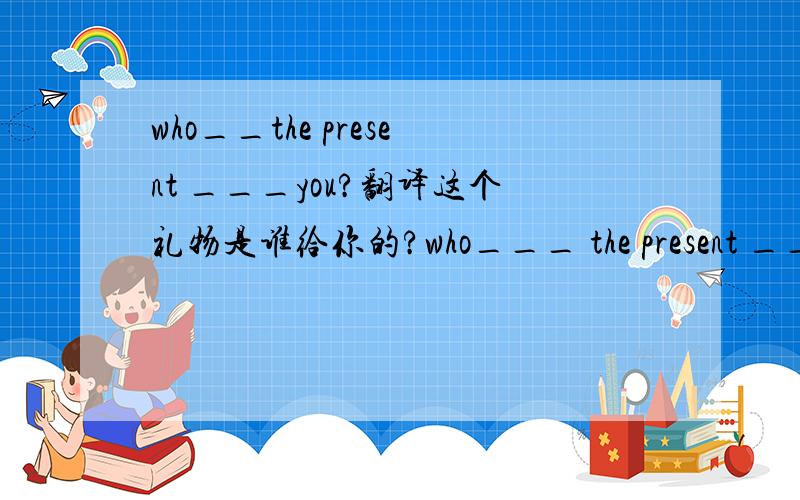 who__the present ___you?翻译这个礼物是谁给你的?who___ the present ___ you?应该是 gave to，