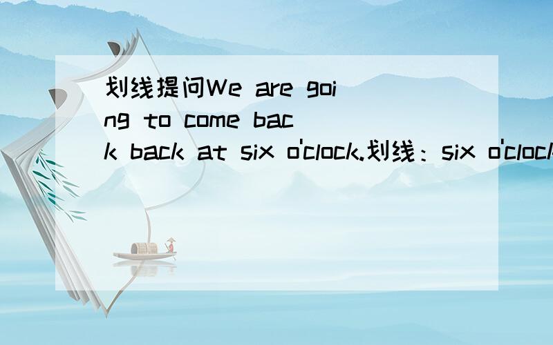 划线提问We are going to come back back at six o'clock.划线：six o'clock