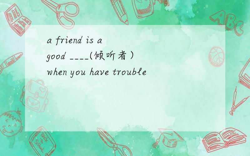 a friend is a good ____(倾听者）when you have trouble