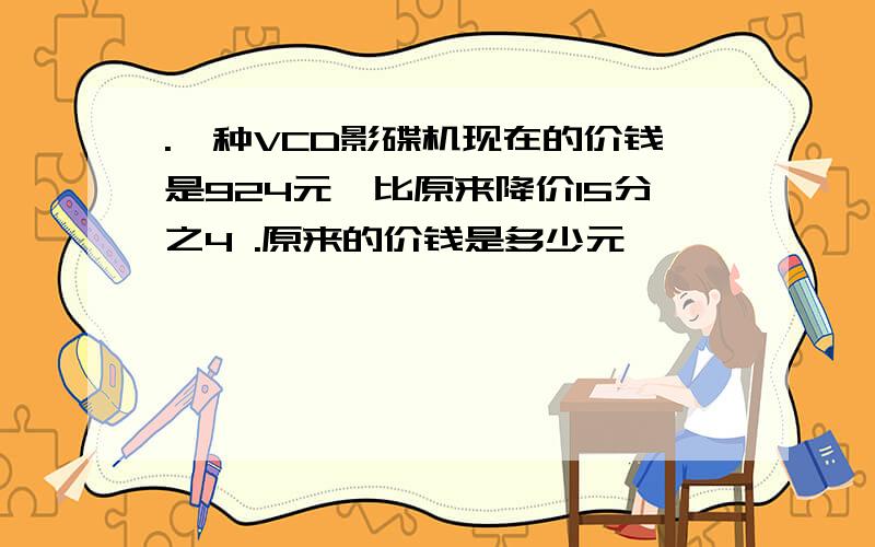 .一种VCD影碟机现在的价钱是924元,比原来降价15分之4 .原来的价钱是多少元