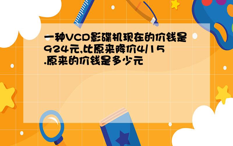 一种VCD影碟机现在的价钱是924元,比原来降价4/15.原来的价钱是多少元