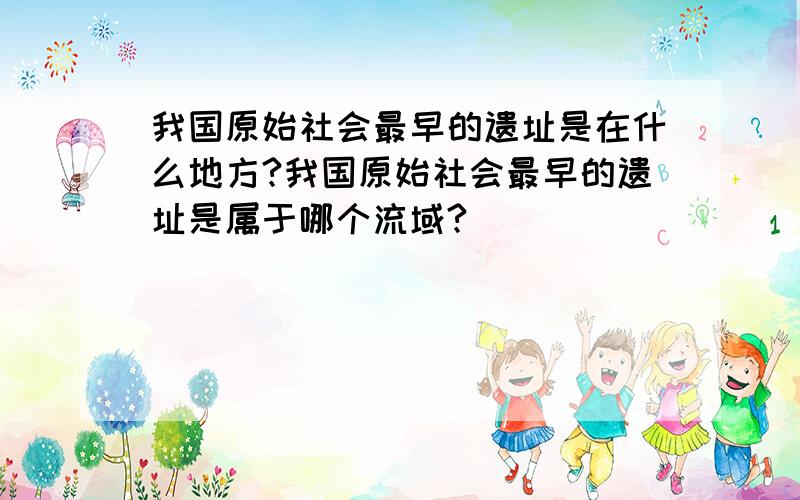 我国原始社会最早的遗址是在什么地方?我国原始社会最早的遗址是属于哪个流域?