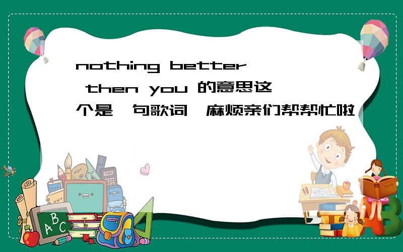 nothing better then you 的意思这个是一句歌词,麻烦亲们帮帮忙啦