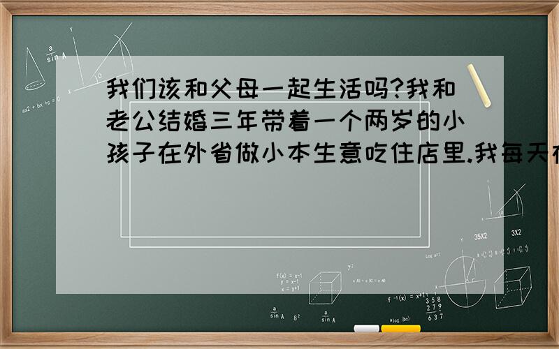 我们该和父母一起生活吗?我和老公结婚三年带着一个两岁的小孩子在外省做小本生意吃住店里.我每天在店里带小孩子做饭打理家务,老公每天忙生意.接到单子有时要出去做活.现在老公的父