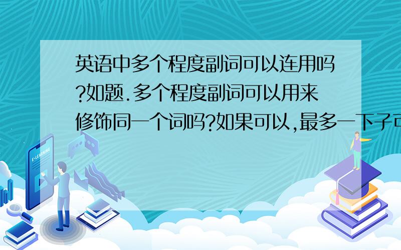 英语中多个程度副词可以连用吗?如题.多个程度副词可以用来修饰同一个词吗?如果可以,最多一下子可以用几个?请给点例子.