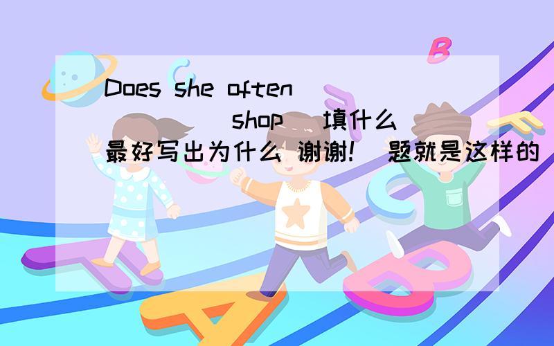 Does she often____(shop) 填什么最好写出为什么 谢谢！ 题就是这样的 让你根据后面所给出的单词 用适当的形式填空 写下为什么呗 到底是哪个啊 晕  好像是原型？