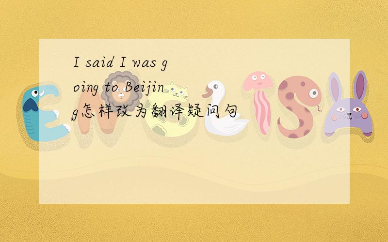 I said I was going to Beijing怎样改为翻译疑问句