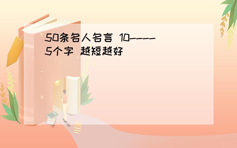 50条名人名言 10----5个字 越短越好