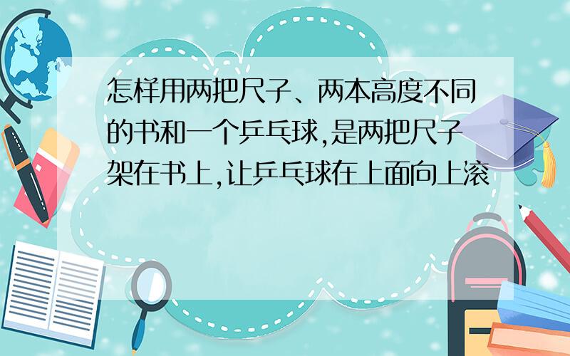 怎样用两把尺子、两本高度不同的书和一个乒乓球,是两把尺子架在书上,让乒乓球在上面向上滚