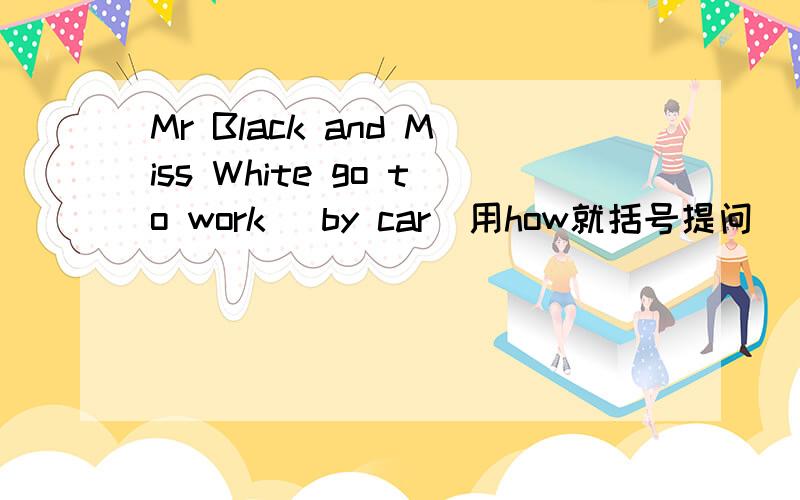 Mr Black and Miss White go to work [by car]用how就括号提问