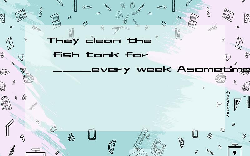 They clean the fish tank for ____every week Asometime Bsometimes Csome time Dsome times