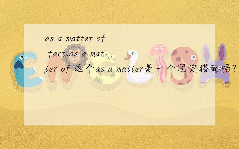 as a matter of fact.as a matter of 这个as a matter是一个固定搭配吗?有什么用法?