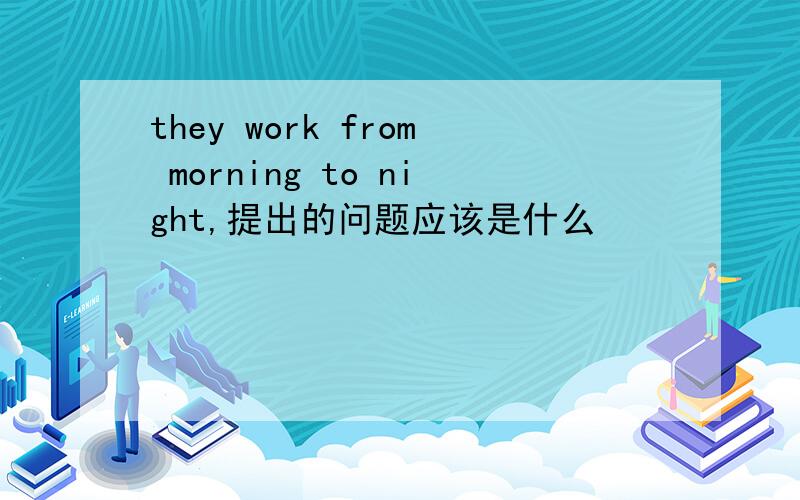 they work from morning to night,提出的问题应该是什么