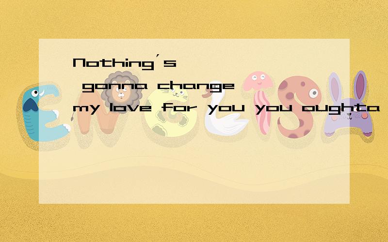 Nothing´s gonna change my love for you you oughta know by now how much I love you