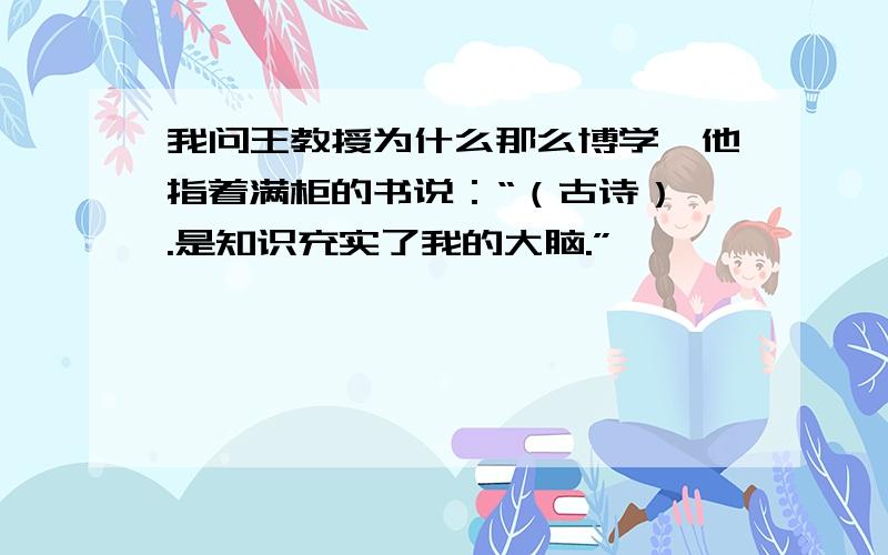 我问王教授为什么那么博学,他指着满柜的书说：“（古诗）,.是知识充实了我的大脑.”