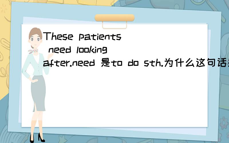These patients need looking after.need 是to do sth.为什么这句话是doing.是省略了to be,还是looking after是动名词?
