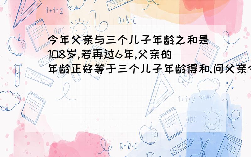 今年父亲与三个儿子年龄之和是108岁,若再过6年,父亲的年龄正好等于三个儿子年龄得和.问父亲今年多少岁用方程