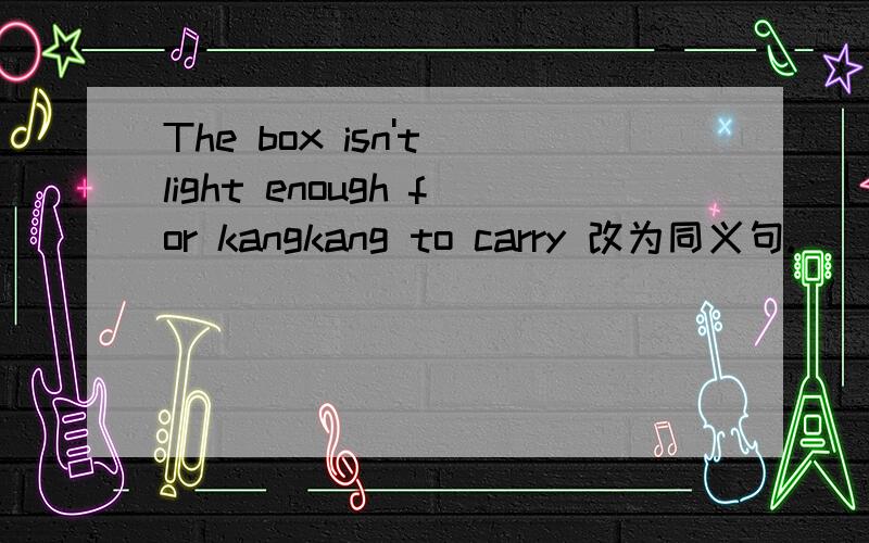 The box isn't light enough for kangkang to carry 改为同义句.