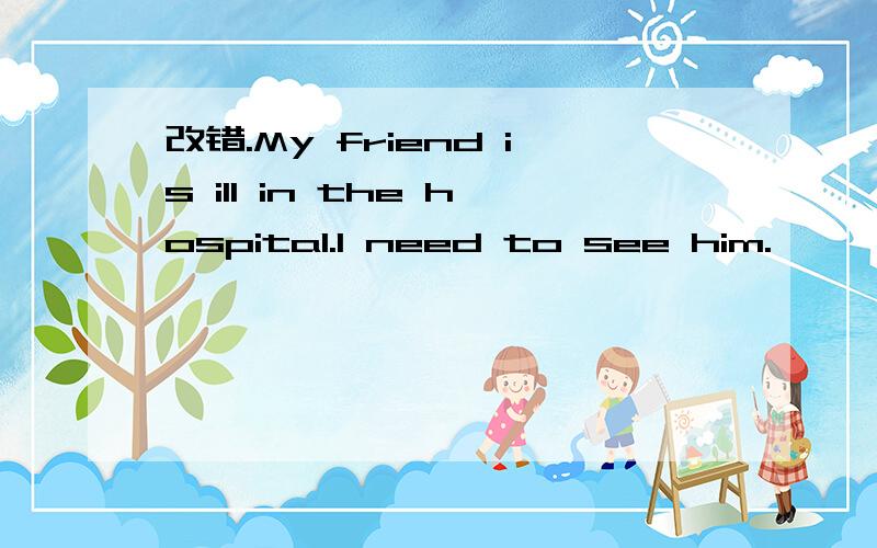 改错.My friend is ill in the hospital.I need to see him.