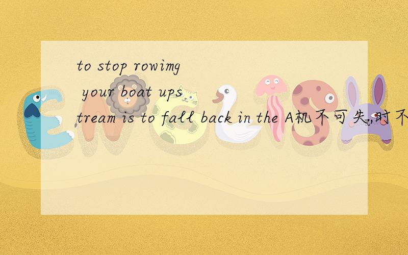 to stop rowimg your boat upstream is to fall back in the A机不可失,时不再来B逆水行舟,不进则退C滴水之恩,涌泉相报D水可载舟,亦可覆舟