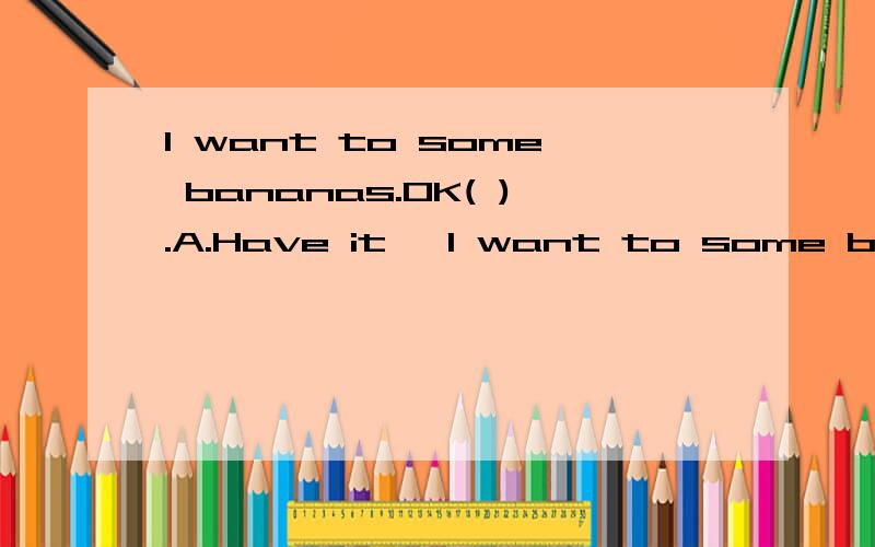 I want to some bananas.OK( ).A.Have it ,I want to some bananas.OK( ).A.Have it ,please.B.here os it.C.Gove you.D.Here you are.