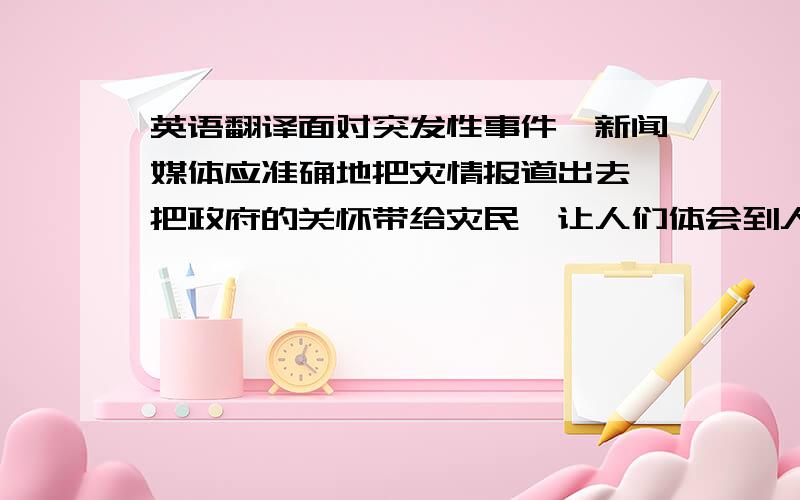 英语翻译面对突发性事件,新闻媒体应准确地把灾情报道出去,把政府的关怀带给灾民,让人们体会到人性的温暖、人的尊严.本文认为对灾难性新闻的报道,应确立尊重人、关心人、以人为本的