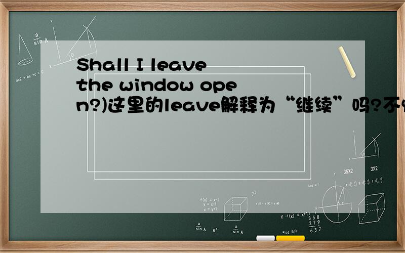 Shall I leave the window open?)这里的leave解释为“继续”吗?不懂,为什么会有这种解释呢,有没有相关的例句?