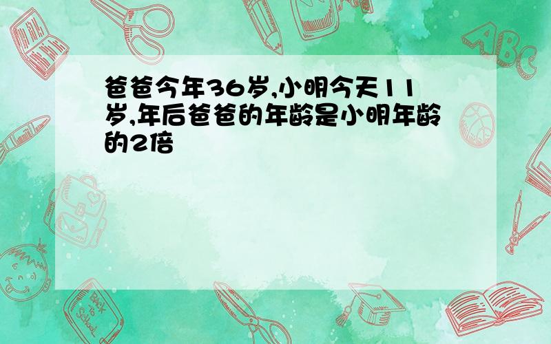 爸爸今年36岁,小明今天11岁,年后爸爸的年龄是小明年龄的2倍