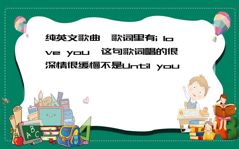 纯英文歌曲,歌词里有i love you,这句歌词唱的很深情很缓慢不是Until you,