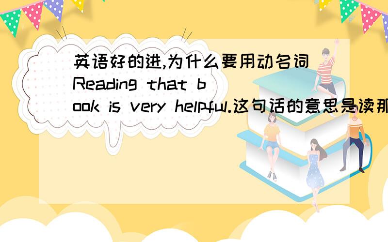 英语好的进,为什么要用动名词Reading that book is very helpful.这句话的意思是读那本书有很大的帮助.这里用了动名词reading.那我就不懂了,这里为什么用动名词了,如果我说成Read that book is very helpful