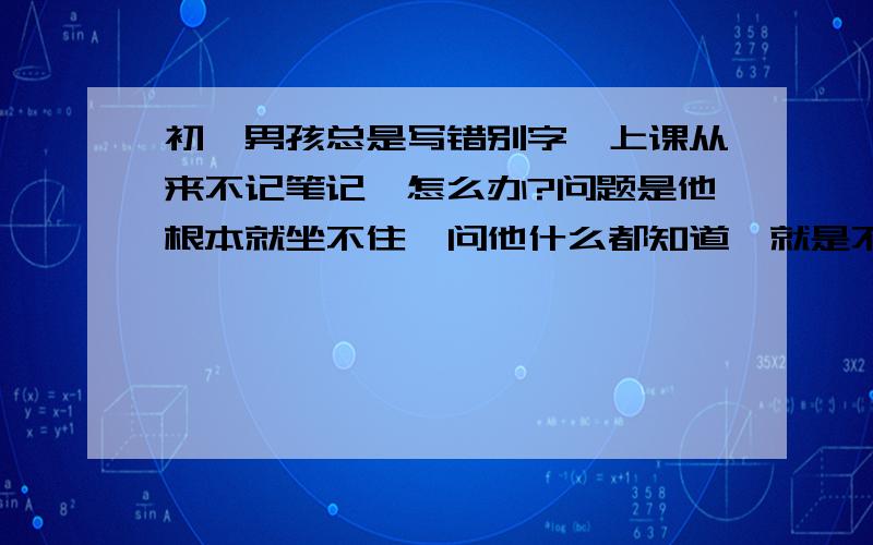 初一男孩总是写错别字,上课从来不记笔记,怎么办?问题是他根本就坐不住,问他什么都知道,就是不愿动笔写字.很喜欢电脑,经常动手拆装.