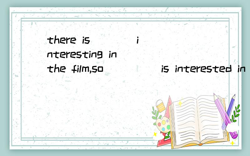 there is ___ interesting in the film,so ____ is interested in it.something,nobody,nothing,somebody.选择