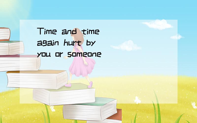 Time and time again hurt by you or someone