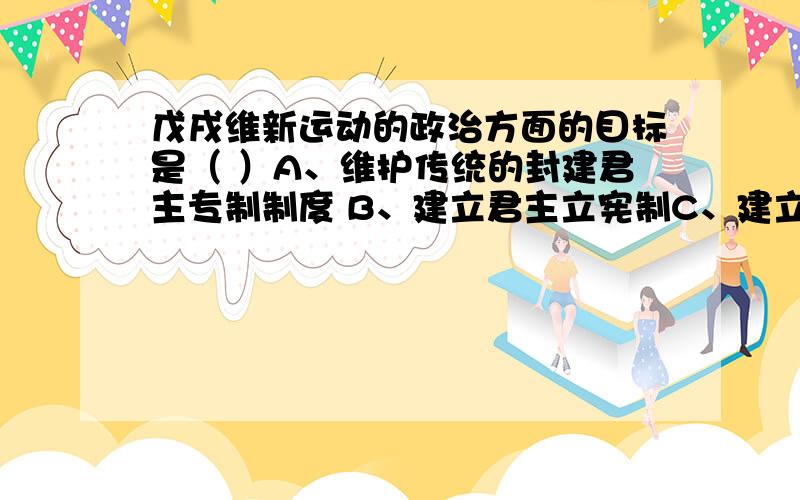 戊戌维新运动的政治方面的目标是（ ）A、维护传统的封建君主专制制度 B、建立君主立宪制C、建立民主共和制 D、发展民族工商业