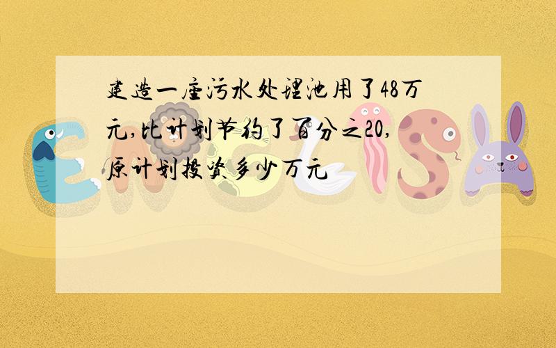 建造一座污水处理池用了48万元,比计划节约了百分之20,原计划投资多少万元