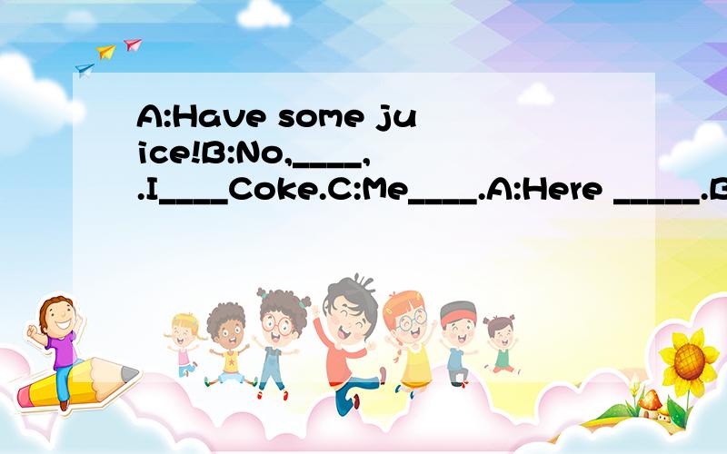 A:Have some juice!B:No,____,.I____Coke.C:Me____.A:Here _____.B,C:Thank you.A:_____.补全对话