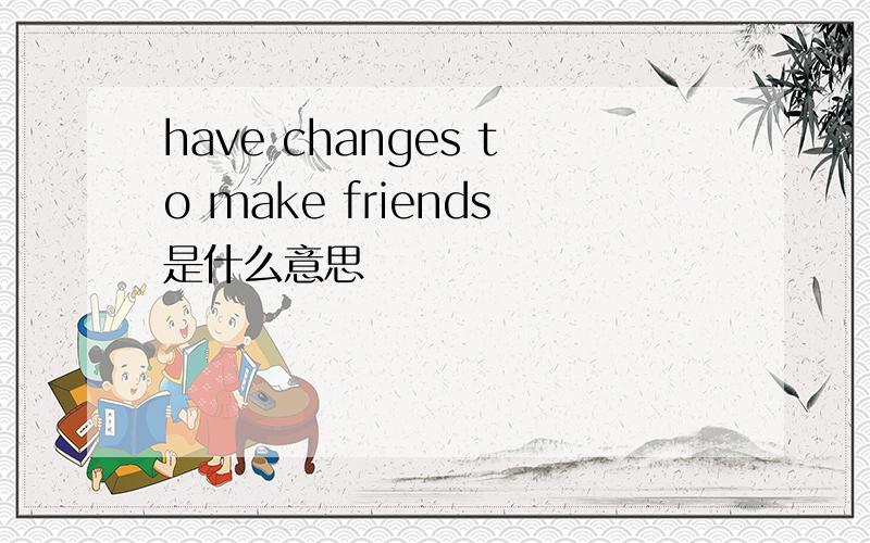 have changes to make friends是什么意思