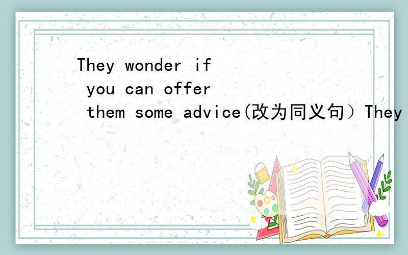 They wonder if you can offer them some advice(改为同义句）They wonder if you can———— ———— ————— some advice