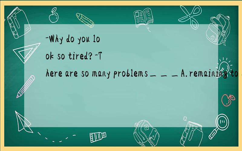 -Why do you look so tired?-There are so many problems___A.remaining to settleB.remained settlingC.remaining to be settledD.remained to be settled