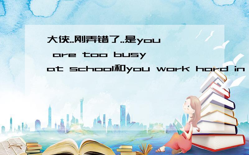 大侠..刚弄错了..是you are too busy at school和you work hard in school.课本上是这么写的.您再给我讲清楚点把!