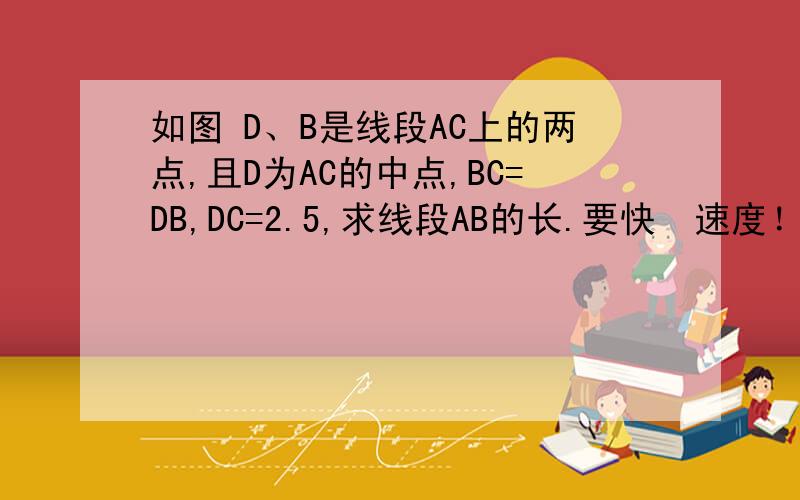 如图 D、B是线段AC上的两点,且D为AC的中点,BC=DB,DC=2.5,求线段AB的长.要快  速度！！！