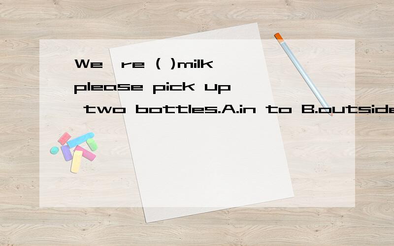 We're ( )milk,please pick up two bottles.A.in to B.outside C.out of D.inside