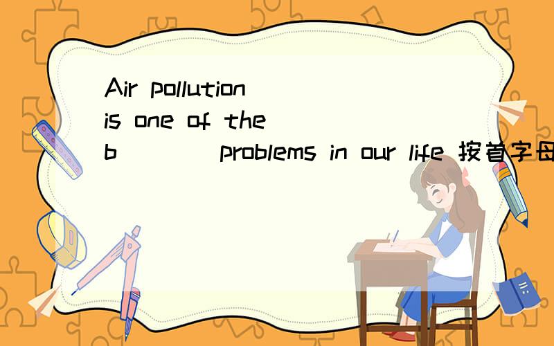 Air pollution is one of the b____problems in our life 按首字母应该填什么 b____