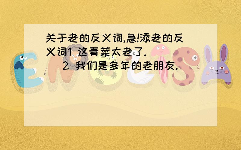 关于老的反义词,急!添老的反义词1 这青菜太老了.（   ）2 我们是多年的老朋友.（   ）