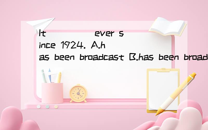 It ____ ever since 1924. A.has been broadcast B.has been broadcasting C.has been broadcasted请速速速速速速回答案，真的很急急急急急急。