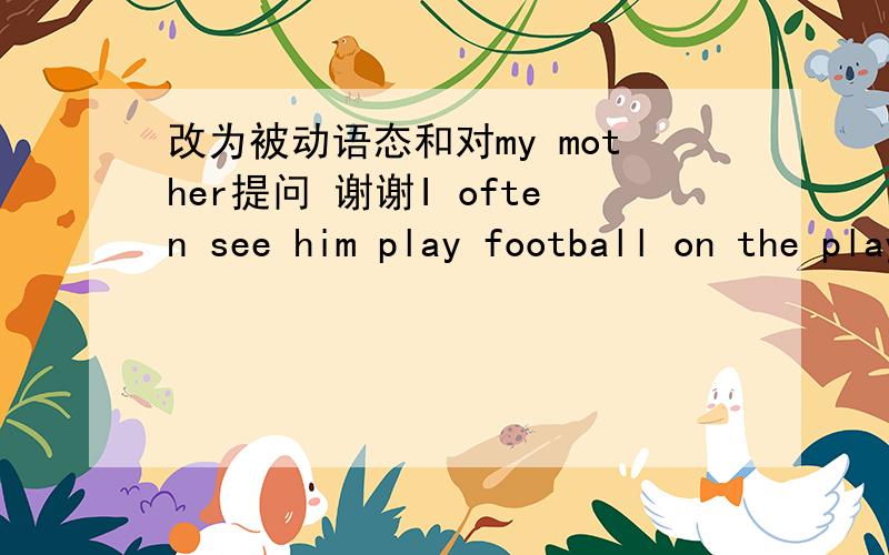 改为被动语态和对my mother提问 谢谢I often see him play football on the playgroung after school 改为被动语态He()often ()()play football on the playgroung after school .The bike was him repaired by my mother every day 对 my mother