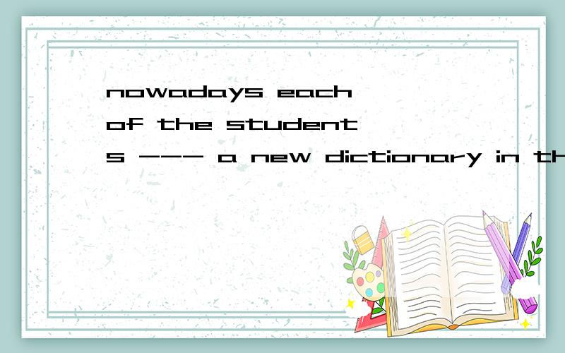 nowadays each of the students --- a new dictionary in the countrysidea、 hasb、hadc、 have请说明理由好吗?