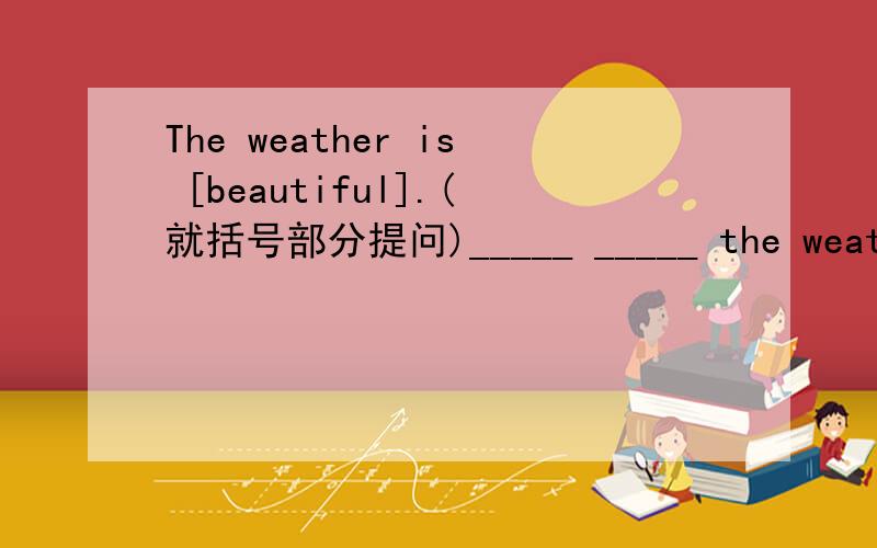 The weather is [beautiful].(就括号部分提问)_____ _____ the weather?